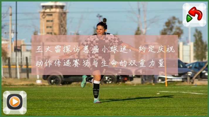 王大雷探访患癌小球迷,约定庆祝动作传递赛场与生命的双重力量