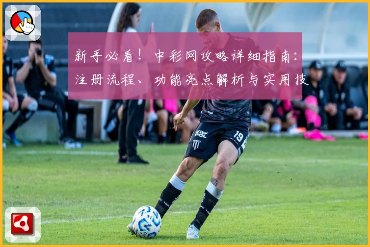 新手必看！中彩网攻略详细指南：注册流程、功能亮点解析与实用技巧合集