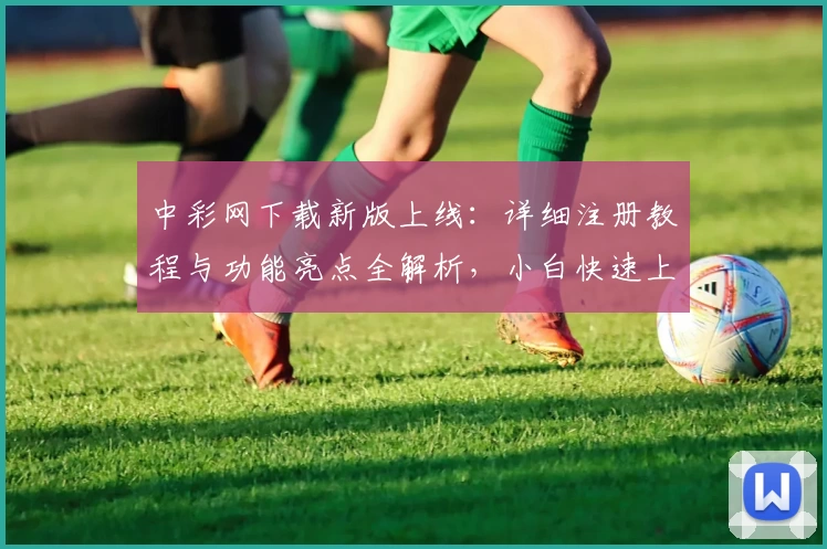 中彩网下载新版上线：详细注册教程与功能亮点全解析，小白快速上手指南
