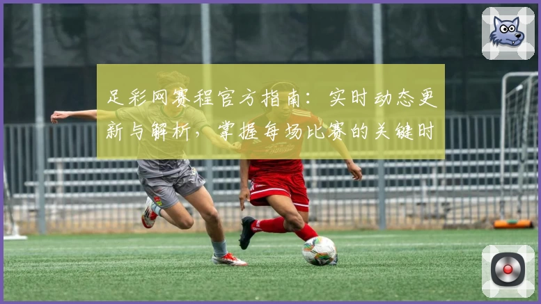 足彩网赛程官方指南：实时动态更新与解析，掌握每场比赛的关键时间节点