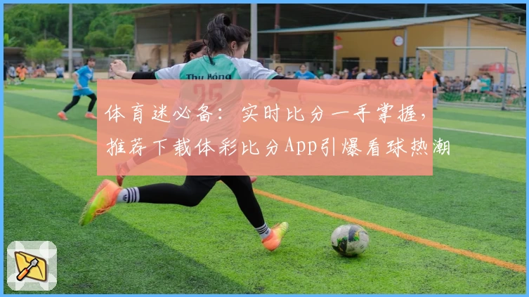 体育迷必备：实时比分一手掌握，推荐下载体彩比分App引爆看球热潮