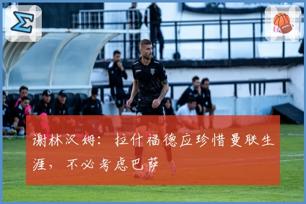 谢林汉姆:拉什福德应珍惜曼联生涯,不必考虑巴萨