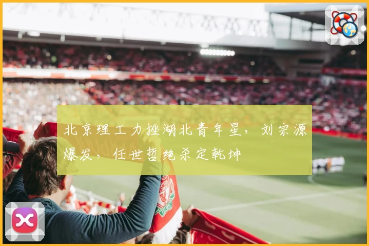 北京理工力挫湖北青年星，刘宗源爆发，任世哲绝杀定乾坤