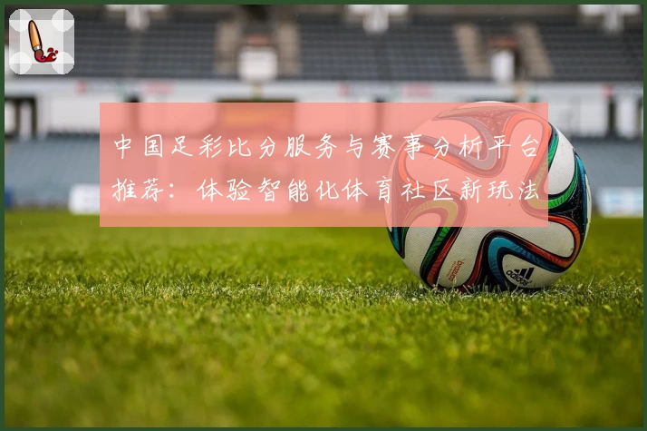 中国足彩比分服务与赛事分析平台推荐:体验智能化体育社区新玩法