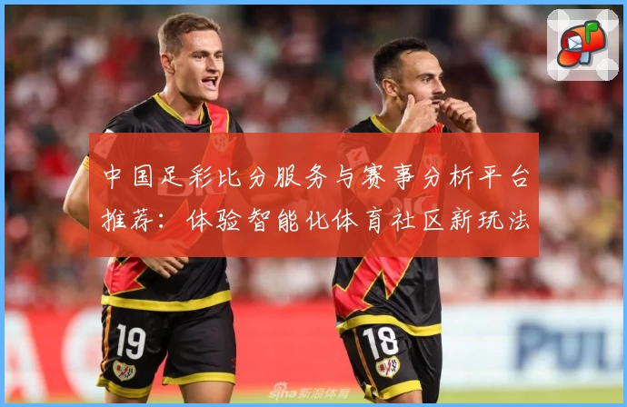 中国足彩比分服务与赛事分析平台推荐:体验智能化体育社区新玩法