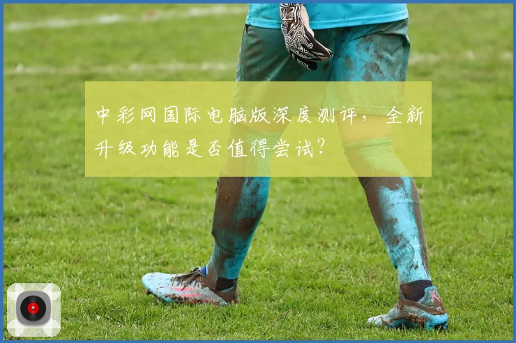中彩网国际电脑版深度测评，全新升级功能是否值得尝试？