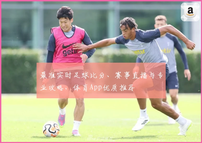 最准实时足球比分、赛事直播与专业攻略,体育App优质推荐