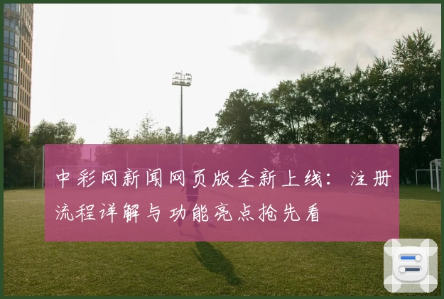 中彩网新闻网页版全新上线：注册流程详解与功能亮点抢先看