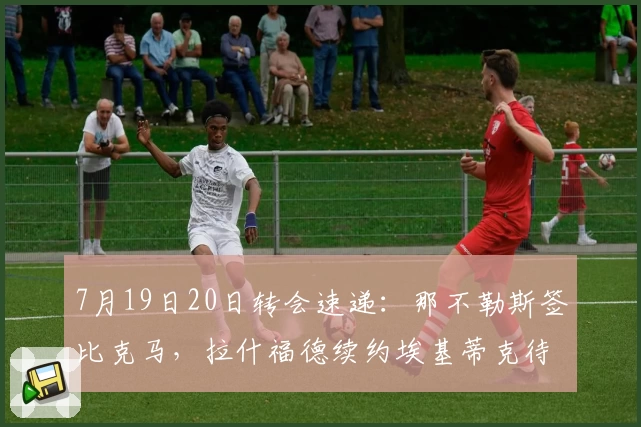 7月19日20日转会速递:那不勒斯签比克马,拉什福德续约埃基蒂克待定